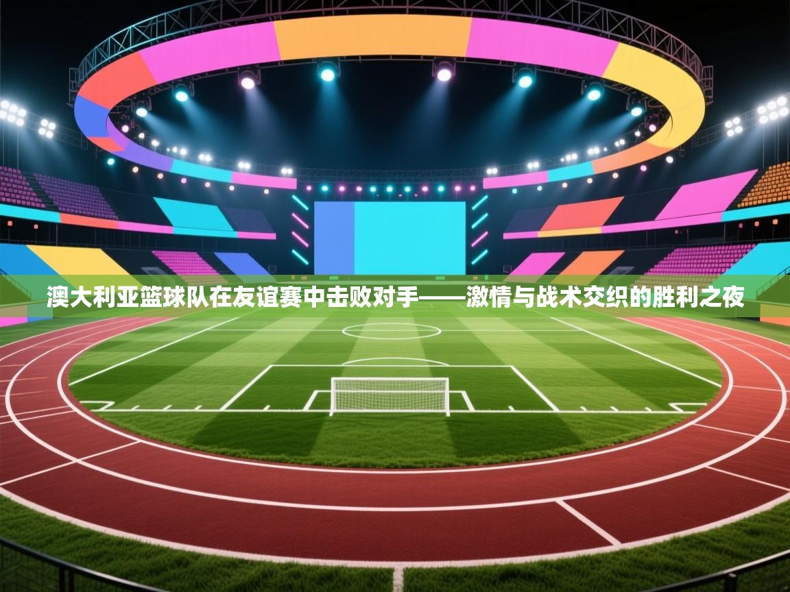 澳大利亚篮球队在友谊赛中击败对手——激情与战术交织的胜利之夜 第2张